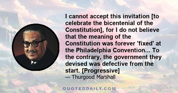 I cannot accept this invitation [to celebrate the bicentenial of the Constitution], for I do not believe that the meaning of the Constitution was forever 'fixed' at the Philadelphia Convention... To the contrary, the