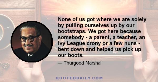 None of us got where we are solely by pulling ourselves up by our bootstraps. We got here because somebody - a parent, a teacher, an Ivy League crony or a few nuns - bent down and helped us pick up our boots.