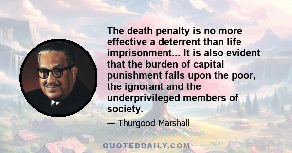 The death penalty is no more effective a deterrent than life imprisonment... It is also evident that the burden of capital punishment falls upon the poor, the ignorant and the underprivileged members of society.