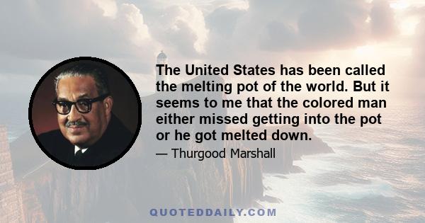 The United States has been called the melting pot of the world. But it seems to me that the colored man either missed getting into the pot or he got melted down.