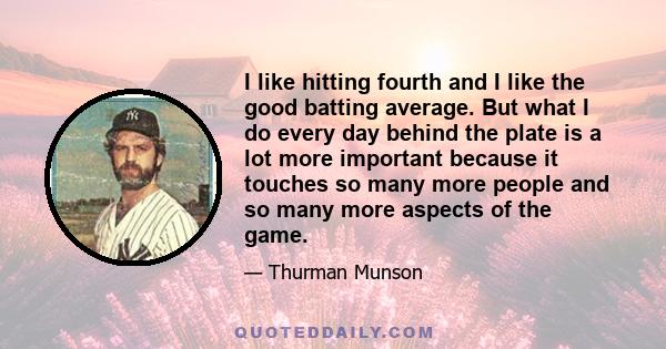 I like hitting fourth and I like the good batting average. But what I do every day behind the plate is a lot more important because it touches so many more people and so many more aspects of the game.