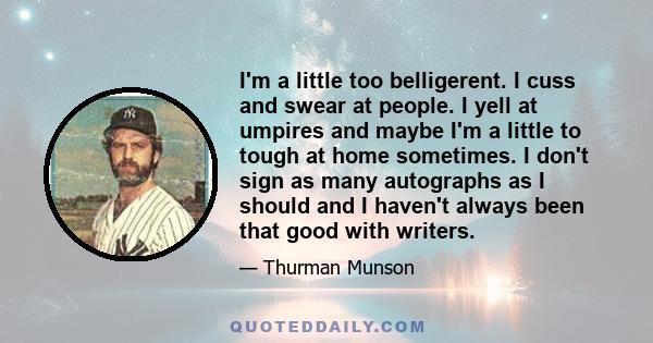 I'm a little too belligerent. I cuss and swear at people. I yell at umpires and maybe I'm a little to tough at home sometimes. I don't sign as many autographs as I should and I haven't always been that good with writers.