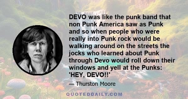 DEVO was like the punk band that non Punk America saw as Punk and so when people who were really into Punk rock would be walking around on the streets the jocks who learned about Punk through Devo would roll down their