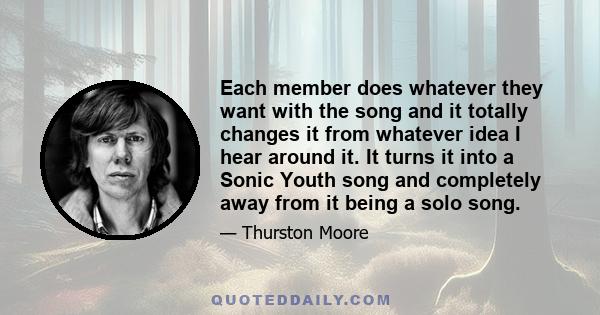 Each member does whatever they want with the song and it totally changes it from whatever idea I hear around it. It turns it into a Sonic Youth song and completely away from it being a solo song.