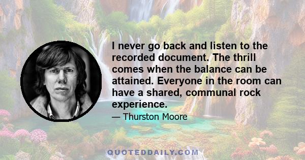 I never go back and listen to the recorded document. The thrill comes when the balance can be attained. Everyone in the room can have a shared, communal rock experience.