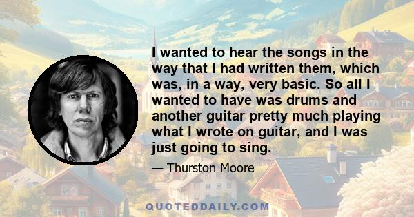 I wanted to hear the songs in the way that I had written them, which was, in a way, very basic. So all I wanted to have was drums and another guitar pretty much playing what I wrote on guitar, and I was just going to