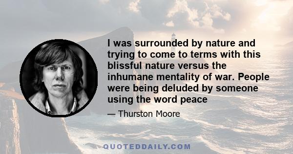 I was surrounded by nature and trying to come to terms with this blissful nature versus the inhumane mentality of war. People were being deluded by someone using the word peace