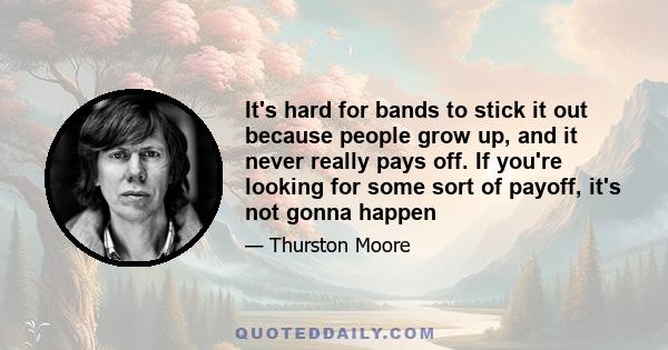 It's hard for bands to stick it out because people grow up, and it never really pays off. If you're looking for some sort of payoff, it's not gonna happen