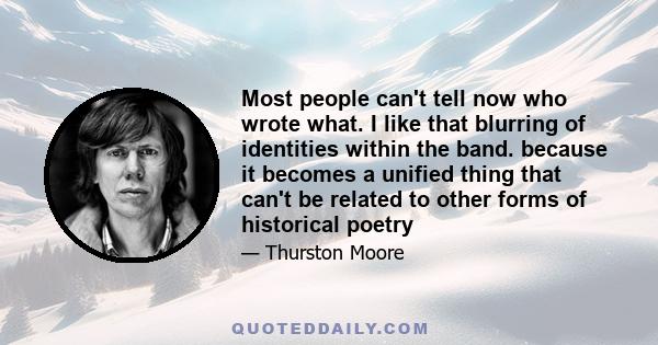 Most people can't tell now who wrote what. I like that blurring of identities within the band. because it becomes a unified thing that can't be related to other forms of historical poetry