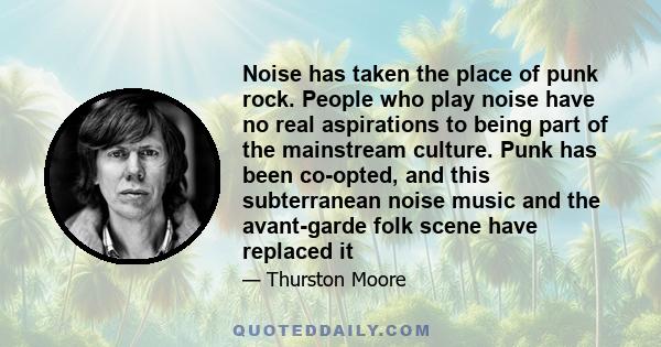 Noise has taken the place of punk rock. People who play noise have no real aspirations to being part of the mainstream culture. Punk has been co-opted, and this subterranean noise music and the avant-garde folk scene