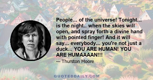 People... of the universe! Tonight... is the night.. when the skies will open, and spray forth a divine hand with pointed finger! And it will say... everybody... you're not just a duck... YOU ARE HUMAN! YOU ARE