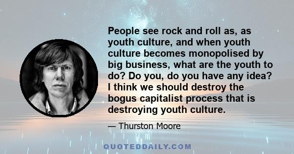 People see rock and roll as, as youth culture, and when youth culture becomes monopolised by big business, what are the youth to do? Do you, do you have any idea? I think we should destroy the bogus capitalist process