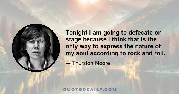 Tonight I am going to defecate on stage because I think that is the only way to express the nature of my soul according to rock and roll.