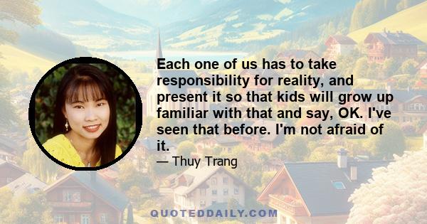 Each one of us has to take responsibility for reality, and present it so that kids will grow up familiar with that and say, OK. I've seen that before. I'm not afraid of it.