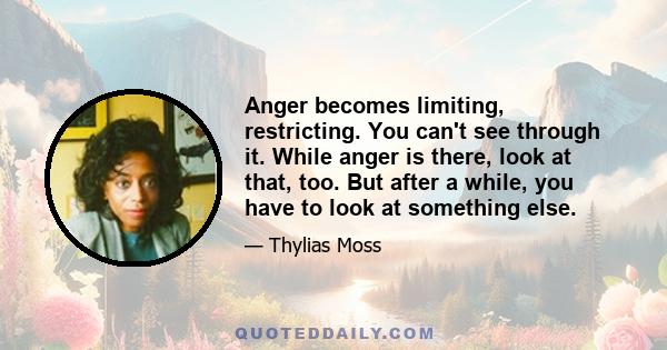 Anger becomes limiting, restricting. You can't see through it. While anger is there, look at that, too. But after a while, you have to look at something else.