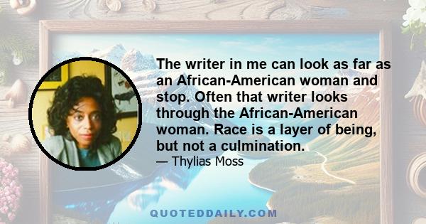 The writer in me can look as far as an African-American woman and stop. Often that writer looks through the African-American woman. Race is a layer of being, but not a culmination.