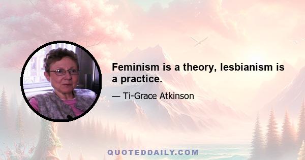 Feminism is a theory, lesbianism is a practice.