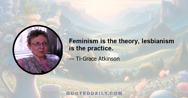 Feminism is the theory, lesbianism is the practice.