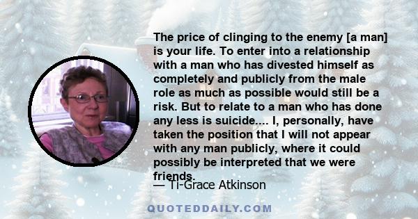 The price of clinging to the enemy [a man] is your life. To enter into a relationship with a man who has divested himself as completely and publicly from the male role as much as possible would still be a risk. But to