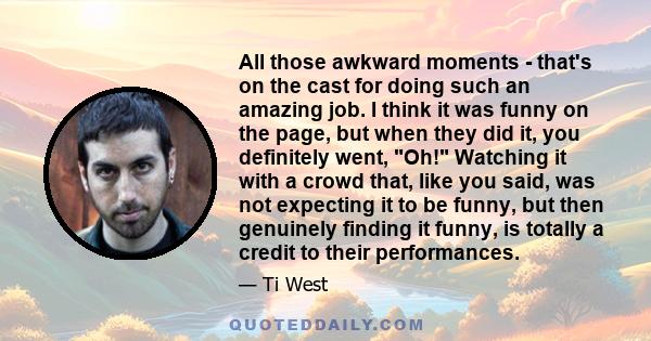 All those awkward moments - that's on the cast for doing such an amazing job. I think it was funny on the page, but when they did it, you definitely went, Oh! Watching it with a crowd that, like you said, was not