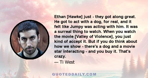 Ethan [Hawke] just - they got along great. He got to act with a dog, for real, and it felt like Jumpy was acting with him. It was a surreal thing to watch. When you watch the movie [Valley of Violence], you just kind of 