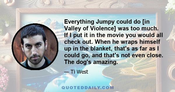 Everything Jumpy could do [in Valley of Violence] was too much. If I put it in the movie you would all check out. When he wraps himself up in the blanket, that's as far as I could go, and that's not even close. The