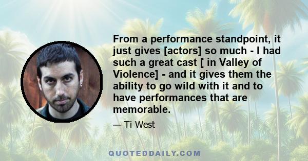 From a performance standpoint, it just gives [actors] so much - I had such a great cast [ in Valley of Violence] - and it gives them the ability to go wild with it and to have performances that are memorable.