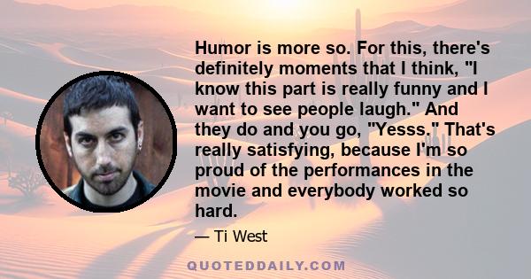 Humor is more so. For this, there's definitely moments that I think, I know this part is really funny and I want to see people laugh. And they do and you go, Yesss. That's really satisfying, because I'm so proud of the