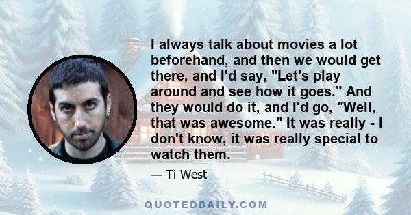 I always talk about movies a lot beforehand, and then we would get there, and I'd say, Let's play around and see how it goes. And they would do it, and I'd go, Well, that was awesome. It was really - I don't know, it