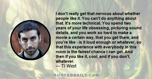 I don't really get that nervous about whether people like it. You can't do anything about that. It's more technical. You spend two years of your life obsessing, picturing sound details, and you work so hard to make a