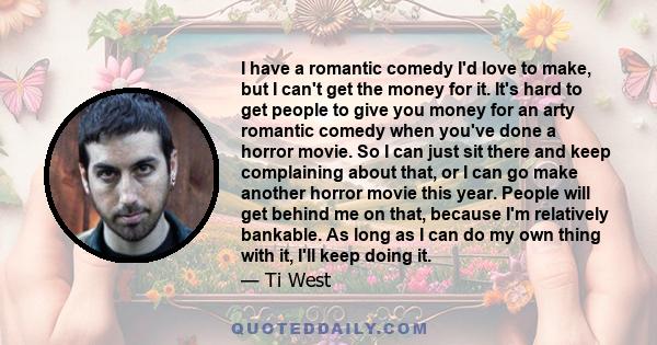 I have a romantic comedy I'd love to make, but I can't get the money for it. It's hard to get people to give you money for an arty romantic comedy when you've done a horror movie. So I can just sit there and keep