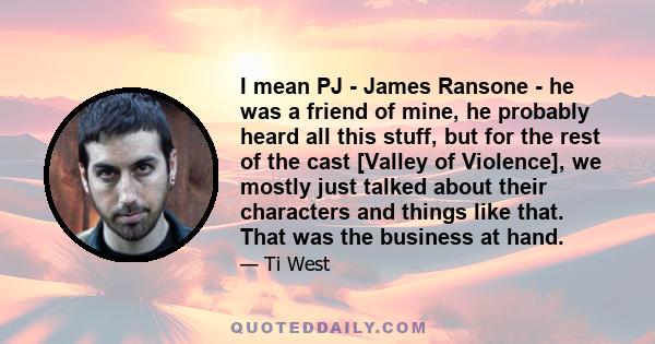 I mean PJ - James Ransone - he was a friend of mine, he probably heard all this stuff, but for the rest of the cast [Valley of Violence], we mostly just talked about their characters and things like that. That was the