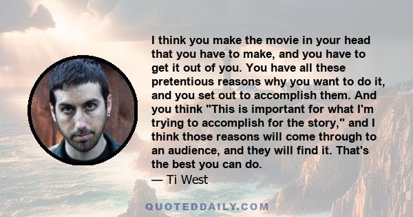 I think you make the movie in your head that you have to make, and you have to get it out of you. You have all these pretentious reasons why you want to do it, and you set out to accomplish them. And you think This is