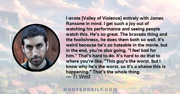 I wrote [Valley of Violence] entirely with James Ransone in mind. I get such a joy out of watching his performance and seeing people watch this. He's so great. The bravado thing and the foolishness, he does them both so 