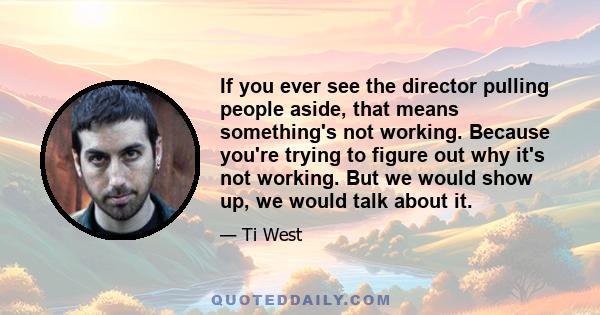 If you ever see the director pulling people aside, that means something's not working. Because you're trying to figure out why it's not working. But we would show up, we would talk about it.