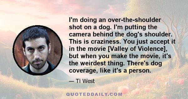 I'm doing an over-the-shoulder shot on a dog. I'm putting the camera behind the dog's shoulder. This is craziness. You just accept it in the movie [Valley of Violence], but when you make the movie, it's the weirdest