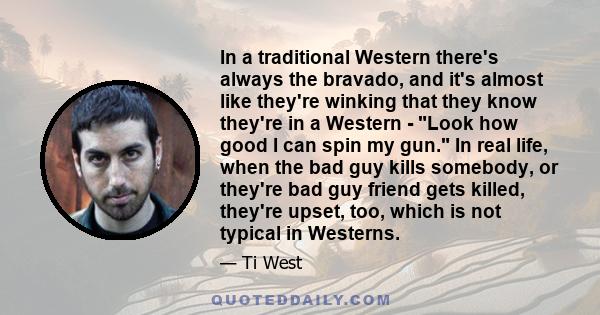 In a traditional Western there's always the bravado, and it's almost like they're winking that they know they're in a Western - Look how good I can spin my gun. In real life, when the bad guy kills somebody, or they're