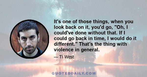 It's one of those things, when you look back on it, you'd go, Oh, I could've done without that. If I could go back in time, I would do it different. That's the thing with violence in general.