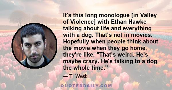 It's this long monologue [in Valley of Violence] with Ethan Hawke talking about life and everything with a dog. That's not in movies. Hopefully when people think about the movie when they go home, they're like, That's