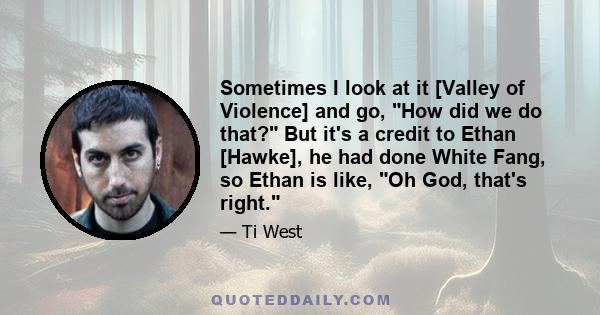 Sometimes I look at it [Valley of Violence] and go, How did we do that? But it's a credit to Ethan [Hawke], he had done White Fang, so Ethan is like, Oh God, that's right.