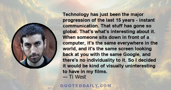 Technology has just been the major progression of the last 15 years - instant communication. That stuff has gone so global. That's what's interesting about it. When someone sits down in front of a computer, it's the