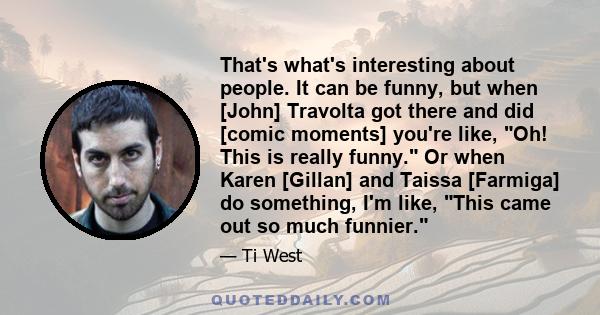 That's what's interesting about people. It can be funny, but when [John] Travolta got there and did [comic moments] you're like, Oh! This is really funny. Or when Karen [Gillan] and Taissa [Farmiga] do something, I'm