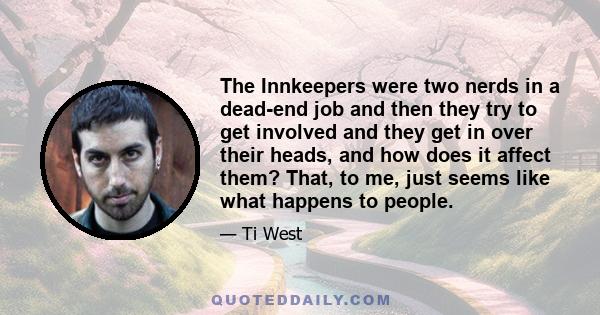 The Innkeepers were two nerds in a dead-end job and then they try to get involved and they get in over their heads, and how does it affect them? That, to me, just seems like what happens to people.