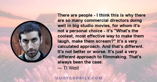 There are people - I think this is why there are so many commercial directors doing well in big studio movies, for whom it's not a personal choice - it's What's the coolest, most effective way to make them laugh, make