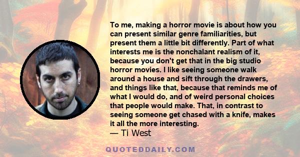 To me, making a horror movie is about how you can present similar genre familiarities, but present them a little bit differently. Part of what interests me is the nonchalant realism of it, because you don't get that in