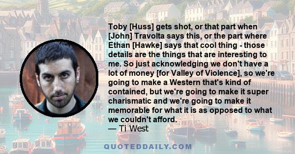 Toby [Huss] gets shot, or that part when [John] Travolta says this, or the part where Ethan [Hawke] says that cool thing - those details are the things that are interesting to me. So just acknowledging we don't have a