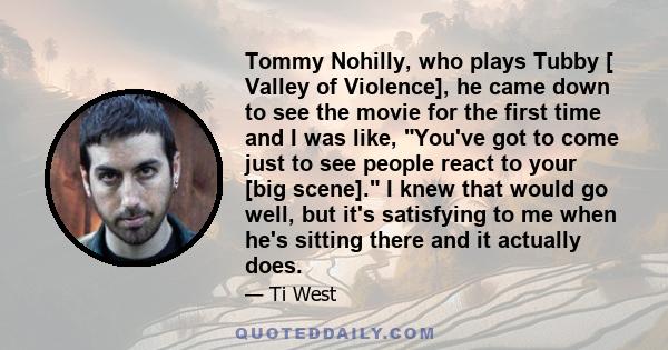 Tommy Nohilly, who plays Tubby [ Valley of Violence], he came down to see the movie for the first time and I was like, You've got to come just to see people react to your [big scene]. I knew that would go well, but it's 