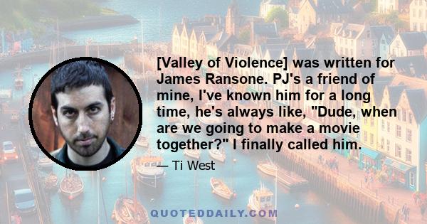 [Valley of Violence] was written for James Ransone. PJ's a friend of mine, I've known him for a long time, he's always like, Dude, when are we going to make a movie together? I finally called him.