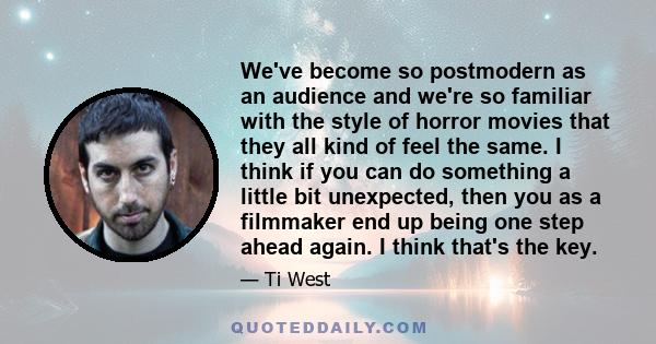 We've become so postmodern as an audience and we're so familiar with the style of horror movies that they all kind of feel the same. I think if you can do something a little bit unexpected, then you as a filmmaker end