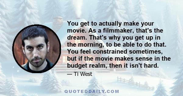 You get to actually make your movie. As a filmmaker, that's the dream. That's why you get up in the morning, to be able to do that. You feel constrained sometimes, but if the movie makes sense in the budget realm, then